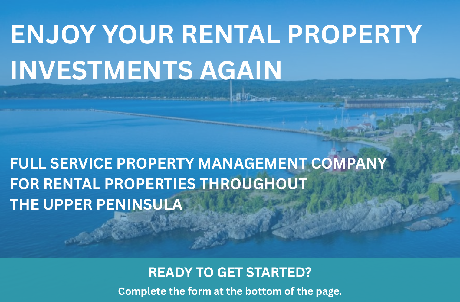 MARQUETTE IMAGE TEXT ENJOY YOUR RENTAL PROPERTY INVESTMENTS AGAIN FULL SERVICE PROPERTY MANAGEMENT COMPANY FOR RENTAL PROPERTIES THROUGHOUT THE UPPER PENINSULA ready to get started? Complete the form below