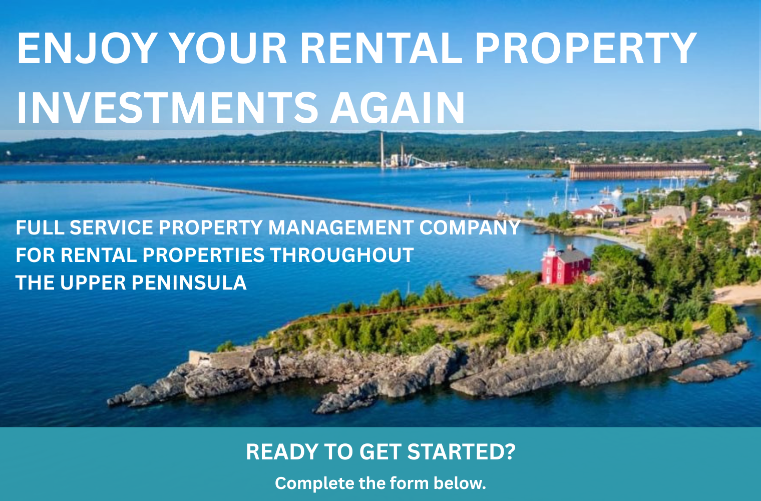 MARQUETTE IMAGE TEXT ENJOY YOUR RENTAL PROPERTY INVESTMENTS AGAIN FULL SERVICE PROPERTY MANAGEMENT COMPANY FOR RENTAL PROPERTIES THROUGHOUT THE UPPER PENINSULA ready to get started? Complete the form below